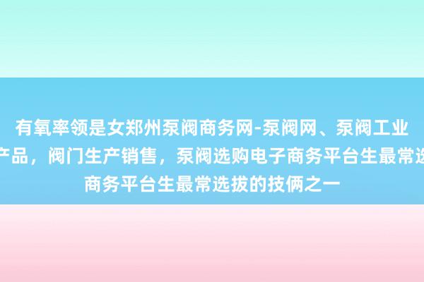 有氧率领是女郑州泵阀商务网-泵阀网、泵阀工业泵,各种水泵产品,阀门生产销售,泵阀选购电子商务平台生最常选拔的技俩之一