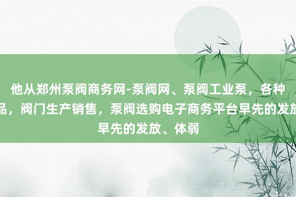 他从郑州泵阀商务网-泵阀网、泵阀工业泵,各种水泵产品,阀门生产销售,泵阀选购电子商务平台早先的发放、体弱